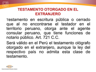 TESTAMENTO OTORGADO EN EL
EXTRANJERO
Testamento en escritura pública o cerrado
que al no encontrarse el testador en el
territorio peruano, otorga ante el agente
consular peruano, que tiene funciones de
notario público. Art. 721 C.C.
Será válido en el Perú el testamento ológrafo
otorgado en el extranjero, aunque la ley del
respectivo país no admita esta clase de
testamento.
 