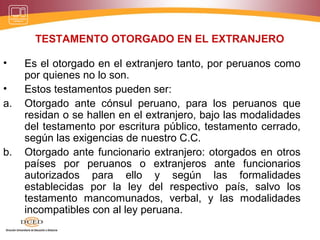 TESTAMENTO OTORGADO EN EL EXTRANJERO
• Es el otorgado en el extranjero tanto, por peruanos como
por quienes no lo son.
• Estos testamentos pueden ser:
a. Otorgado ante cónsul peruano, para los peruanos que
residan o se hallen en el extranjero, bajo las modalidades
del testamento por escritura público, testamento cerrado,
según las exigencias de nuestro C.C.
b. Otorgado ante funcionario extranjero: otorgados en otros
países por peruanos o extranjeros ante funcionarios
autorizados para ello y según las formalidades
establecidas por la ley del respectivo país, salvo los
testamento mancomunados, verbal, y las modalidades
incompatibles con al ley peruana.
 