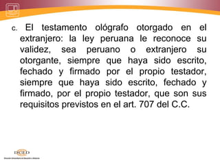 c. El testamento ológrafo otorgado en el
extranjero: la ley peruana le reconoce su
validez, sea peruano o extranjero su
otorgante, siempre que haya sido escrito,
fechado y firmado por el propio testador,
siempre que haya sido escrito, fechado y
firmado, por el propio testador, que son sus
requisitos previstos en el art. 707 del C.C.
 
