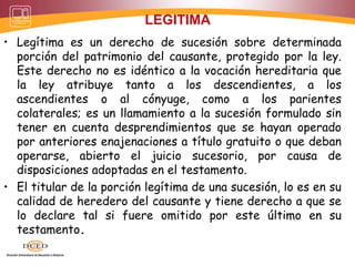 LEGITIMA
• Legítima es un derecho de sucesión sobre determinada
porción del patrimonio del causante, protegido por la ley.
Este derecho no es idéntico a la vocación hereditaria que
la ley atribuye tanto a los descendientes, a los
ascendientes o al cónyuge, como a los parientes
colaterales; es un llamamiento a la sucesión formulado sin
tener en cuenta desprendimientos que se hayan operado
por anteriores enajenaciones a título gratuito o que deban
operarse, abierto el juicio sucesorio, por causa de
disposiciones adoptadas en el testamento.
• El titular de la porción legítima de una sucesión, lo es en su
calidad de heredero del causante y tiene derecho a que se
lo declare tal si fuere omitido por este último en su
testamento.
 
