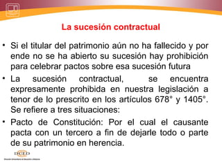 La sucesión contractual
• Si el titular del patrimonio aún no ha fallecido y por
ende no se ha abierto su sucesión hay prohibición
para celebrar pactos sobre esa sucesión futura
• La sucesión contractual, se encuentra
expresamente prohibida en nuestra legislación a
tenor de lo prescrito en los artículos 678° y 1405°.
Se refiere a tres situaciones:
• Pacto de Constitución: Por el cual el causante
pacta con un tercero a fin de dejarle todo o parte
de su patrimonio en herencia.
 