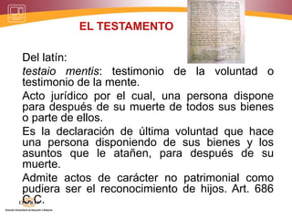 EL TESTAMENTO
Del latín:
testaio mentis: testimonio de la voluntad o
testimonio de la mente.
Acto jurídico por el cual, una persona dispone
para después de su muerte de todos sus bienes
o parte de ellos.
Es la declaración de última voluntad que hace
una persona disponiendo de sus bienes y los
asuntos que le atañen, para después de su
muerte.
Admite actos de carácter no patrimonial como
pudiera ser el reconocimiento de hijos. Art. 686
C.C.
 