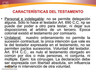 CARACTERÍSTICAS DEL TESTAMENTO
• Personal e indelegable: no se permite delegación
alguna. Sólo lo hace el testador.Art. 690 C.C. np se
puede dar poder a otro para testar, ni dejar sus
disposiciones al arbitrio de un tercero. Epoca
colonial existió el testamento por comisario.
• Unilateral: nuestro ordenamiento no permite la
sucesión contractual, la única intención que vale es
la del testador expresada en el testamento, no se
permiten pactos sucesorios. Voluntad del testador.
Art. 814 C.C., es nulo el testamento otorgado en
común por dos o más personas, ni conjunta, ni
múltiple. Ejem: los cónyuges. La declaración debe
ser expresada con libertad absoluta, sin influencia
extraña ni intervención de otra voluntad.
 