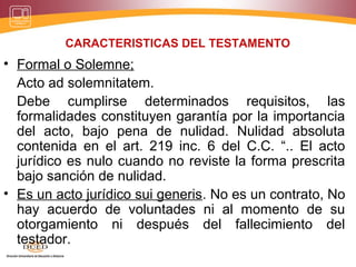 CARACTERISTICAS DEL TESTAMENTO
• Formal o Solemne;
Acto ad solemnitatem.
Debe cumplirse determinados requisitos, las
formalidades constituyen garantía por la importancia
del acto, bajo pena de nulidad. Nulidad absoluta
contenida en el art. 219 inc. 6 del C.C. “.. El acto
jurídico es nulo cuando no reviste la forma prescrita
bajo sanción de nulidad.
• Es un acto jurídico sui generis. No es un contrato, No
hay acuerdo de voluntades ni al momento de su
otorgamiento ni después del fallecimiento del
testador.
 