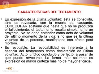 CARACTERÍSTICAS DEL TESTAMENTO
• Es expresión de la última voluntad; ésta se consolida,
sino es revocada, con la muerte del causante.
ECHECOPAR sostiene que hasta que no se produzca
el fallecimiento, el testamento resulta simplemente un
proyecto. No se debe entender como acto de voluntad
del último momento de la vida, sino que es la última
voluntad de la persona, manifestada con efecto post
mortem.
• Es revocable: La revocabilidad es inherente a la
esencia del testamento como declaración de última
voluntad. Acto jurídico concluido y perfecto, a pesar de
que puede revocarse. La forma más solemne es
expresión de mayor certeza más no de mayor eficacia.
 