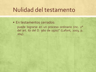 Nulidad del testamento
 En testamentos cerrados:
   puede lograrse en un proceso ordinario (inc. 2°
   del art. 67 del D. 960 de 1970)” (Lafont, 2003, p.
   204).
 