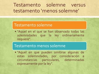 Testamento solemne versus
testamento ‘menos solemne’

Testamento solemne
• “Aquel en el que se han observado todas las
  solemnidades que la ley ordinariamente
  requiere”.

Testamento menos solemne
• “Aquel en que pueden omitirse algunas de
  estas solemnidades, por consideración a
  circunstancias particulares, determinadas
  expresamente por la ley”.
 