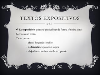 TEXTOS EXPOSITIVOS 
La exposición consiste en explicar de forma objetiva unos hechos o un tema. Tiene que ser: - clara: lenguaje sencillo - ordenada: exposición lógica - objetiva: el emisor no da su opinión  