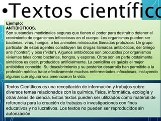 •Textos científico
Textos Científicos es una recopilación de información y trabajos sobre
diversos temas relacionados con la química, física, informática, ecología y
otras áreas de ciencia. Estos textos pueden ser utilizados como material de
referencia para la creación de trabajos o investigaciones con fines
educativos y no lucrativos. Los textos no pueden ser reproducidos sin
autorización.
Ejemplo:
ANTIBIOTICOS.
Son sustancias medicinales seguras que tienen el poder para destruir o detener el
crecimiento de organismos infecciosos en el cuerpo. Los organismos pueden ser
bacterias, virus, hongos, o los animales minúsculos llamados protozoos. Un grupo
particular de estos agentes constituyen las drogas llamadas antibióticos, del Griego
anti ("contra") y bios ("vida"). Algunos antibióticos son producidos por organismos
vivientes tales como bacterias, hongos, y esporas. Otros son en parte ototalmente
sintéticos es decir, producidos artificialmente. La penicilina es quizás el mejor
antibiótico conocido. Su descubrimiento y su posterior desarrollo han permitido a la
profesión médica tratar efectivamente muchas enfermedades infecciosas, incluyendo
algunas que alguna vez amenazaron la vida.
 
