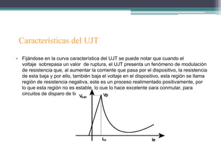 Características del UJT
• Fijándose en la curva característica del UJT se puede notar que cuando el
  voltaje sobrepasa un valor de ruptura, el UJT presenta un fenómeno de modulación
  de resistencia que, al aumentar la corriente que pasa por el dispositivo, la resistencia
  de esta baja y por ello, también baja el voltaje en el dispositivo, esta región se llama
  región de resistencia negativa, este es un proceso realimentado positivamente, por
  lo que esta región no es estable, lo que lo hace excelente para conmutar, para
  circuitos de disparo de tiristores y en osciladores de relajación.
 