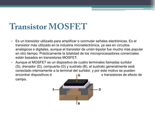 • Es un transistor utilizado para amplificar o conmutar señales electrónicas. Es el
  transistor más utilizado en la industria microelectrónica, ya sea en circuitos
  analógicos o digitales, aunque el transistor de unión bipolar fue mucho más popular
  en otro tiempo. Prácticamente la totalidad de los microprocesadores comerciales
  están basados en transistores MOSFET.
• Aunque el MOSFET es un dispositivo de cuatro terminales llamadas surtidor
  (S), drenador (D), compuerta (G) y sustrato (B), el sustrato generalmente está
  conectado internamente a la terminal del surtidor, y por este motivo se pueden
  encontrar dispositivos de tres terminales similares a otros transistores de efecto de
  campo.
 
