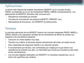 Aplicaciones
La forma más habitual de emplear transistores MOSFET es en circuitos de tipo
CMOS, consistentes en el uso de transistores PMOS y NMOS complementarios. Las
aplicaciones de MOSFET discretos más comunes son:
 • Resistencia controlada por tensión.
 • Circuitos de conmutación de potencia (HEXFET, FREDFET, etc).
 • Mezcladores de frecuencia, con MOSFET de doble puerta.


Ventajas
La principal aplicación de los MOSFET está en los circuitos integrados PMOS, NMOS y
CMOS, debido a las siguientes ventajas de los transistores de efecto de campo con
respecto a los transistores bipolares:
• Consumo en modo estático muy bajo.
• Tamaño muy inferior al transistor bipolar (actualmente del orden de media micra).
• Gran capacidad de integración debido a su reducido tamaño.
• Funcionamiento por tensión, son controlados por voltaje por lo que tienen una
    impedancia de entrada muy alta. La intensidad que circula por la puerta es del orden
    de los nanoamperios.
• Los circuitos digitales realizados con MOSFET no necesitan resistencias, con el
    ahorro de superficie que conlleva.
 