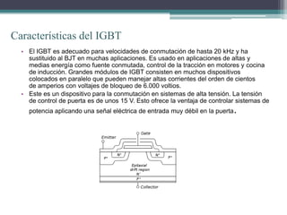 Características del IGBT
  • El IGBT es adecuado para velocidades de conmutación de hasta 20 kHz y ha
    sustituido al BJT en muchas aplicaciones. Es usado en aplicaciones de altas y
    medias energía como fuente conmutada, control de la tracción en motores y cocina
    de inducción. Grandes módulos de IGBT consisten en muchos dispositivos
    colocados en paralelo que pueden manejar altas corrientes del orden de cientos
    de amperios con voltajes de bloqueo de 6.000 voltios.
  • Este es un dispositivo para la conmutación en sistemas de alta tensión. La tensión
    de control de puerta es de unos 15 V. Esto ofrece la ventaja de controlar sistemas de
    potencia aplicando una señal eléctrica de entrada muy débil en la puerta   .
 
