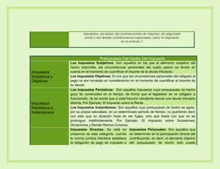impuestos, las tasas, las contribuciones de mejoras, de seguridad
social y las demás contribuciones especiales, salvo lo dispuesto
en el artículo 1
Presupuesto Del Hecho Del Impuesto.
Impuestos
Subjetivos y
Objetivos
Los Impuestos Subjetivos: Son aquellos en los que el elemento subjetivo del
hecho imponible, las circunstancias personales del sujeto pasivo es tenido en
cuenta en el momento de cuantificar el importe de la deuda tributaria.
Los Impuestos Objetivos: En los que las circunstancias personales del obligado al
pago no son tomadas en consideración en el momento de cuantificar el importe de
su deuda.
Impuestos
Periódicos e
Instantáneos
Los Impuestos Periódicos: Son aquellos impuestos cuyo presupuesto de hecho
goza de continuidad en el tiempo, de forma que el legislador se ve obligado a
fraccionarlo, de tal suerte que a cada fracción resultante asocia una deuda tributaria
distinta, Por Ejemplo: El Impuesto sobre la Renta.
Los Impuestos Instantáneos: Son aquellos cuyo presupuesto de hecho se agota,
por su propia naturaleza, en un determinado período de tiempo, no queriendo decir
con esto que su duración haya de ser fugaz, sino que basta con que no se
prolongue indefinidamente, Por Ejemplo: El Impuesto sobre Sucesiones,
Donaciones y Demás Ramos Conexos.
Impuestos Directos: Se está en
presencia de esta categoría, cuando
la norma jurídica tributaria establece
la obligación de pago de impuesto a
Impuestos Personales: Son aquellos que
se determinan en la participación directa del
contribuyente, es decir, el elemento objetivo
del presupuesto de hecho solo puede
 