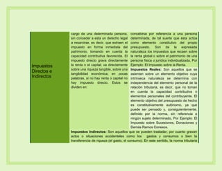 Impuestos
Directos e
Indirectos
cargo de una determinada persona,
sin conceder a esta un derecho legal
a resarcirse, es decir, que extraen el
impuesto en forma inmediata del
patrimonio, tomando en cuenta la
capacidad contributiva favorecida. El
impuesto directo grava directamente
la renta o el capital; va directamente
sobre una riqueza tangible, sobre una
tangibilidad económica; en pocas
palabras, si no hay renta o capital no
hay impuesto directo. Estos se
dividen en:
concebirse por referencia a una persona
determinada, de tal suerte que ésta actúa
como elemento constitutivo del propio
presupuesto. Son de la expresada
naturaleza los impuestos que recaen sobre
la renta global o sobre el patrimonio de una
persona física o jurídica individualizada, Por
Ejemplo: El Impuesto sobre la Renta.
Impuestos Reales: Son aquellos que se
asientan sobre un elemento objetivo cuya
intrínseca naturaleza se determina con
independencia del elemento personal de la
relación tributaria, es decir, que no toman
en cuenta la capacidad contributiva o
elementos personales del contribuyente. El
elemento objetivo del presupuesto de hecho
es constitutivamente autónomo, ya que
puede ser pensado y, consiguientemente,
definido por la norma, sin referencia a
ningún sujeto determinado, Por Ejemplo: El
Impuesto sobre Sucesiones, Donaciones y
Demás Ramos Conexos.
Impuestos Indirectos: Son aquellos que se pueden trasladar, por cuanto gravan
actos o situaciones accidentales como los gastos y consumos o bien la
transferencia de riqueza (el gasto, el consumo). En este sentido, la norma tributaria
 