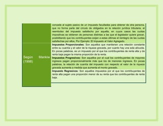 concede al sujeto pasivo de un impuesto facultades para obtener de otra persona,
que no forma parte del círculo de obligados en la relación jurídica tributaria, el
reembolso del impuesto satisfecho por aquella, en cuyos casos las cuotas
impositivas se obtienen de personas distintas a las que el legislador quiere gravar,
posibilitando que los contribuyentes exijan a estas últimas el reintegro de las cuotas
satisfechas por ellos, Por Ejemplo: El Impuesto al Valor Agregado.
Según Mankiw
(1998)
Impuestos Proporcionales: Son aquellos que mantienen una relación constante
entre su cuantía y el valor de la riqueza gravada, por cuanto hay una sola alícuota.
En pocas palabras, es un impuesto por el que los contribuyentes de renta alta y de
renta baja pagan la misma proporción de la renta.
Impuestos Progresivos: Son aquellos por el cual los contribuyentes de mayores
ingresos pagan proporcionalmente más que los de menores ingresos. En pocas
palabras, la relación de cuantía del impuesto con respecto al valor de la riqueza
gravada aumenta a medida que aumenta el monto gravado.
Impuesto Regresivos: Son aquellos impuestos por el que los contribuyentes de
renta alta pagan una proporción menor de su renta que los contribuyentes de renta
baja.
 