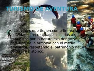 TURISMO DE AVENTURA


   Los viajes que tienen como fin realizar
 actividades recreativas asociadas a desafíos
 impuestos por la naturaleza donde se
 participa de la armonía con el medio
 ambiente, respetando el patrimonio natural,
 cultural e histórico.
 
