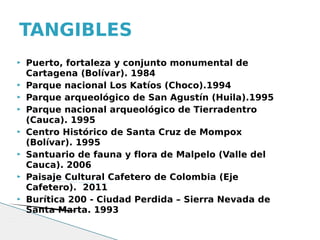 TANGIBLES
   Puerto, fortaleza y conjunto monumental de
    Cartagena (Bolívar). 1984
   Parque nacional Los Katíos (Choco).1994
   Parque arqueológico de San Agustín (Huila).1995
   Parque nacional arqueológico de Tierradentro
    (Cauca). 1995
   Centro Histórico de Santa Cruz de Mompox
    (Bolívar). 1995
   Santuario de fauna y flora de Malpelo (Valle del
    Cauca). 2006
   Paisaje Cultural Cafetero de Colombia (Eje
    Cafetero). 2011
   Burítica 200 - Ciudad Perdida – Sierra Nevada de
    Santa Marta. 1993
 