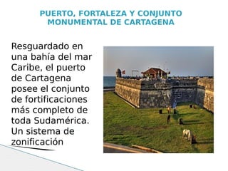 PUERTO, FORTALEZA Y CONJUNTO
       MONUMENTAL DE CARTAGENA


Resguardado en
una bahía del mar
Caribe, el puerto
de Cartagena
posee el conjunto
de fortificaciones
más completo de
toda Sudamérica.
Un sistema de
zonificación
 