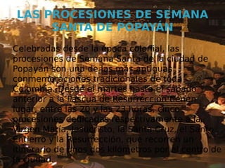 LAS PROCESIONES DE SEMANA
     SANTA DE POPAYÁN
Celebradas desde la época colonial, las
procesiones de Semana Santa de la ciudad de
Popayán son una de las más antiguas
conmemoraciones tradicionales de toda
Colombia. Desde el martes hasta el sábado
anterior a la Pascua de Resurrección tienen
lugar, entre las 20 y las 23 horas, cinco
procesiones dedicadas respectivamente a la
Virgen María, Jesucristo, la Santa Cruz, el Santo
Entierro y la Resurrección, que recorren un
itinerario de unos dos kilómetros por el centro de
la ciudad.
 
