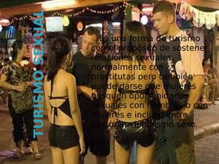 TURISMO SEXUAL     Es una forma de turismo
                 con el propósito de sostener
                 relaciones sexuales,
                 normalmente con
                 prostitutas pero también
                 puede darse que mujeres
                 busquen oportunidades
                 sexuales con hombres o con
                 mujeres e incluso entre
                 personas del mismo sexo.
 