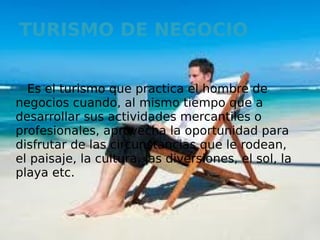 TURISMO DE NEGOCIO


  Es el turismo que practica el hombre de
negocios cuando, al mismo tiempo que a
desarrollar sus actividades mercantiles o
profesionales, aprovecha la oportunidad para
disfrutar de las circunstancias que le rodean,
el paisaje, la cultura, las diversiones, el sol, la
playa etc.
 