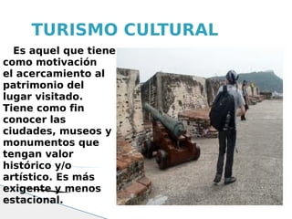 TURISMO CULTURAL
  Es aquel que tiene
como motivación
el acercamiento al
patrimonio del
lugar visitado.
Tiene como fin
conocer las
ciudades, museos y
monumentos que
tengan valor
histórico y/o
artístico. Es más
exigente y menos
estacional.
 