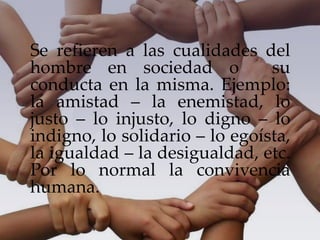 Se refieren a las cualidades del
hombre en sociedad o su
conducta en la misma. Ejemplo:
la amistad – la enemistad, lo
justo – lo injusto, lo digno – lo
indigno, lo solidario – lo egoísta,
la igualdad – la desigualdad, etc.
Por lo normal la convivencia
humana.
 