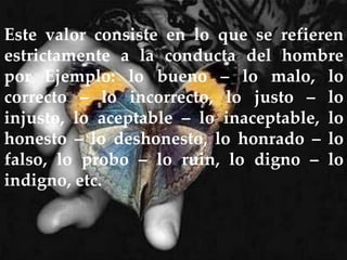 Este valor consiste en lo que se refieren
estrictamente a la conducta del hombre
por Ejemplo: lo bueno – lo malo, lo
correcto – lo incorrecto, lo justo – lo
injusto, lo aceptable – lo inaceptable, lo
honesto – lo deshonesto, lo honrado – lo
falso, lo probo – lo ruin, lo digno – lo
indigno, etc.
 