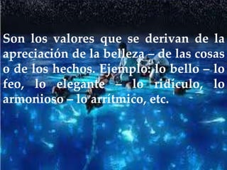 Son los valores que se derivan de la
apreciación de la belleza – de las cosas
o de los hechos. Ejemplo: lo bello – lo
feo, lo elegante – lo ridículo, lo
armonioso – lo arrítmico, etc.
 