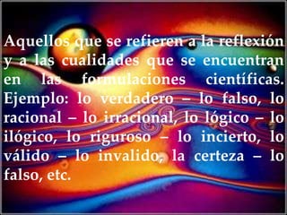 Aquellos que se refieren a la reflexión
y a las cualidades que se encuentran
en las formulaciones científicas.
Ejemplo: lo verdadero – lo falso, lo
racional – lo irracional, lo lógico – lo
ilógico, lo riguroso – lo incierto, lo
válido – lo invalido, la certeza – lo
falso, etc.
 