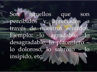 Son aquellos que son
percibidos y apreciados a
través de nuestros sentidos.
Ejemplo: lo agradable, lo
desagradable, lo placentero –
lo doloroso, lo sabroso – lo
insípido, etc.
 