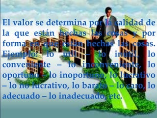 El valor se determina por la calidad de
la que están hechas las cosas y por
forma en que están hechas las cosas.
Ejemplo: lo útil – lo inútil, lo
conveniente – lo inconveniente, lo
oportuno – lo inoportuno, lo lucrativo
– lo no lucrativo, lo barato – lo caro, lo
adecuado – lo inadecuado, etc.
 