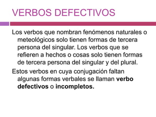 VERBOS DEFECTIVOS
Los verbos que nombran fenómenos naturales o
  meteológicos solo tienen formas de tercera
  persona del singular. Los verbos que se
  refieren a hechos o cosas solo tienen formas
  de tercera persona del singular y del plural.
Estos verbos en cuya conjugación faltan
  algunas formas verbales se llaman verbo
  defectivos o incompletos.
 