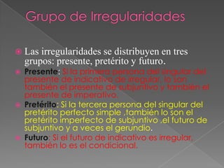  Las   irregularidades se distribuyen en tres
    grupos: presente, pretérito y futuro.
   Presente: Si la primera persona del singular del
    presente de indicativo de irregular, lo son
    también el presente de subjuntivo y también el
    presente de imperativo.
   Pretérito: Si la tercera persona del singular del
    pretérito perfecto simple ,también lo son el
    pretérito imperfecto de subjuntivo ,el futuro de
    subjuntivo y a veces el gerundio.
   Futuro: Si el futuro de indicativo es irregular,
    también lo es el condicional.
 