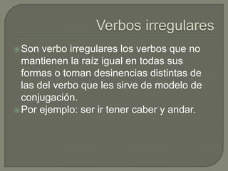Son verbo irregulares los verbos que no
mantienen la raíz igual en todas sus
formas o toman desinencias distintas de
las del verbo que les sirve de modelo de
conjugación.
Por ejemplo: ser ir tener caber y andar.
 