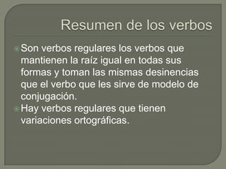 Son verbos regulares los verbos que
mantienen la raíz igual en todas sus
formas y toman las mismas desinencias
que el verbo que les sirve de modelo de
conjugación.
Hay verbos regulares que tienen
variaciones ortográficas.
 