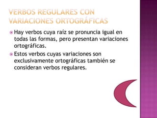  Hay verbos cuya raíz se pronuncia igual en
todas las formas, pero presentan variaciones
ortográficas.
Estos verbos cuyas variaciones son
exclusivamente ortográficas también se
consideran verbos regulares.