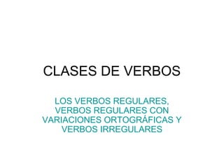 CLASES DE VERBOS
LOS VERBOS REGULARES,
VERBOS REGULARES CON
VARIACIONES ORTOGRÁFICAS Y
VERBOS IRREGULARES
 