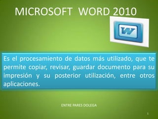 MICROSOFT  WORD 2010 Es el procesamiento de datos más utilizado, que te permite copiar, revisar, guardar documento para su impresión y su posterior utilización, entre otros aplicaciones. 1 ENTRE PARES DOLEGA 