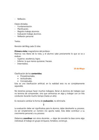- Reflexión.
Clases dictadas.
- Fundamentación.
- Planificación.
- Registro trabajo alumnos.
- Evaluación trabajo alumnos.
- Reflexión personal.
Textos.
Revisión del Blog cada 15 días.
Primera visita: magnetismo del profesor.
Rúbrica: nos libera de la nota, y el alumno sabe previamente lo que se va a
evaluar.
- Superior, excelencia, logro.
- Inferior, lo que menos quisieran, fracaso.
- Intermedios.
19 de Mayo
Clasificación de los contenidos:
• Procedimentales.
• Actitudinales.
• Conceptuales.
Esta es una clasificación artificial, en la realidad esto no es completamente
separable.
No tenemos porque hacer muchos trabajaos, llenar al alumnos de trabajos que
no termina de comprender, sino que centrarnos en algo y trabajar con un hilo
conductor durante mucho tiempo (hasta un año).
Es necesario cambiar la forma de evaluación, no eliminarla.
La evaluación debe ser significativa para le alumno, debe devolverle su proceso,
no ser simplemente un número (no aporta nada). Ésta debe contribuir a su
crecimiento personal, a su proceso.
Debemos coordinar con otros docentes → dejar de concebir la clase como algo
individual, el trabajo en grupo enriquece, fortalece, construye.
 