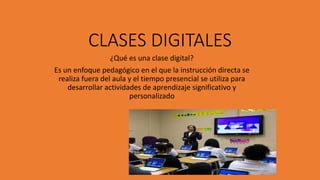 CLASES DIGITALES
¿Qué es una clase digital?
Es un enfoque pedagógico en el que la instrucción directa se
realiza fuera del aula y el tiempo presencial se utiliza para
desarrollar actividades de aprendizaje significativo y
personalizado
 