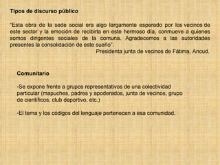 Comunitario Se expone frente a grupos representativos de una colectividad particular (mapuches, padres y apoderados, junta de vecinos, grupo de científicos, club deportivo, etc.) El tema y los códigos del lenguaje pertenecen a esa comunidad. Tipos de discurso público “ Esta obra de la sede social era algo largamente esperado por los vecinos de este sector y la emoción de recibirla en este hermoso día, conmueve a quienes somos dirigentes sociales de la comuna. Agradecemos a las autoridades presentes la consolidación de este sueño”.    Presidenta junta de vecinos de Fátima, Ancud. 