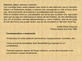 Conmemorativo o ceremonial Producidos en actos públicos (aniversarios, inauguraciones, funerales, etc) Varía el nivel de formalidad, tiene flexibilidad (por ejemplo en un cumpleaños) Rescata aspectos dignos del elogio colectivo, ya sea de la situación o de una persona o grupo de personas. Majestad, alteza, señoras y señores: Con humildad estoy antes ustedes para recibir la alta distinción que la Comisión Nobel y el Parlamento otorgan a quienes han consagrado su vida al favor de la paz, de la promoción de la justicia y la solidaridad entre los pueblos. Para un hombre como yo, una pequeña voz de los que no tienen voz, que lucha para que se oiga con toda fuerza el clamor de los Pueblos, sin otra identificación que con el hombre concreto latinoamericano y como cristiano, este es sin duda el más alto honor que puedo recibir: que se me considere un Servidor de la Paz. Adolfo Pérez Esquivel Premio Nobel de la Paz 1980 