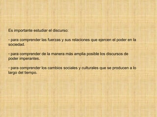 Es importante estudiar el discurso: para comprender las fuerzas y sus relaciones que ejercen el poder en la sociedad. para comprender de la manera más amplia posible los discursos de poder imperantes. para comprender los cambios sociales y culturales que se producen a lo largo del tiempo. 
