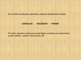 En el fondo, al estudiar este tema, estamos estudiando la tríada  LENGUAJE  -  SOCIEDAD  -  PODER Por esto, estudiar el discurso puede llegar a implicar un compromiso social, político, cultural, educacional, etc. 