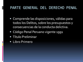 PARTE GENERAL DEL DERECHO PENALComprende las disposiciones, válidas para todos los Delitos, sobre los presupuestos y consecuencias de la conducta delictiva.Código Penal Peruano vigente 1991Título PreliminarLibro Primero