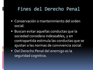 Fines del Derecho PenalConservación o mantenimiento del orden social.Buscan evitar aquellas conductas que la sociedad considera indeseables, y en contrapartida estimula las conductas que se ajustan a las normas de convivencia social.Del Derecho Penal del enemigo es la seguridad cognitiva.