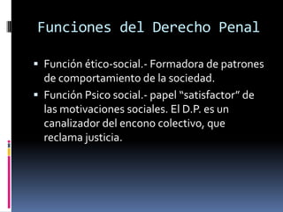 Funciones del Derecho PenalFunción ético-social.- Formadora de patrones de comportamiento de la sociedad.Función Psico social.- papel “satisfactor” de las motivaciones sociales. El D.P. es un canalizador del encono colectivo, que reclama justicia.