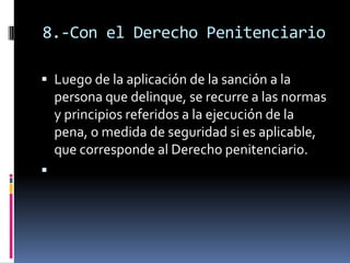 8.-Con el Derecho PenitenciarioLuego de la aplicación de la sanción a la persona que delinque, se recurre a las normas y principios referidos a la ejecución de la pena, o medida de seguridad si es aplicable, que corresponde al Derecho penitenciario. 